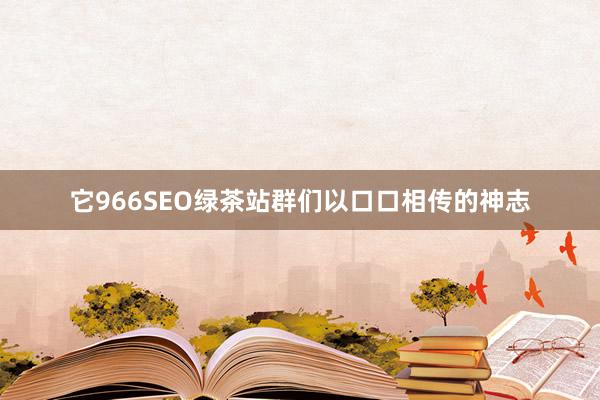 它966SEO绿茶站群们以口口相传的神志