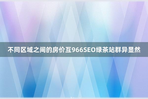 不同区域之间的房价互966SEO绿茶站群异显然