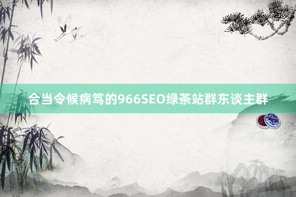 合当令候病笃的966SEO绿茶站群东谈主群