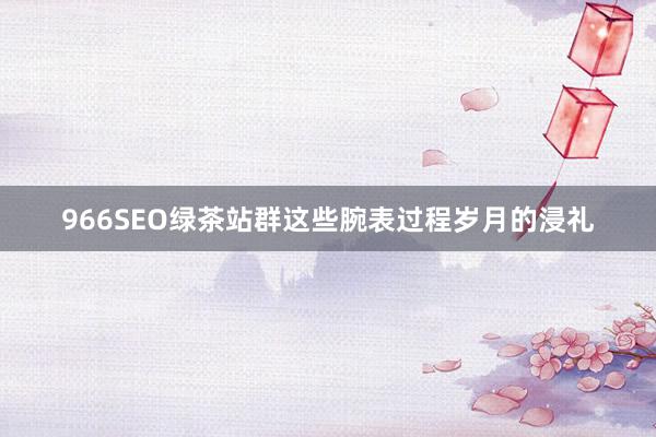 966SEO绿茶站群这些腕表过程岁月的浸礼